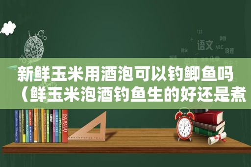 新鲜玉米用酒泡可以钓鲫鱼吗（鲜玉米泡酒钓鱼生的好还是煮熟的好）