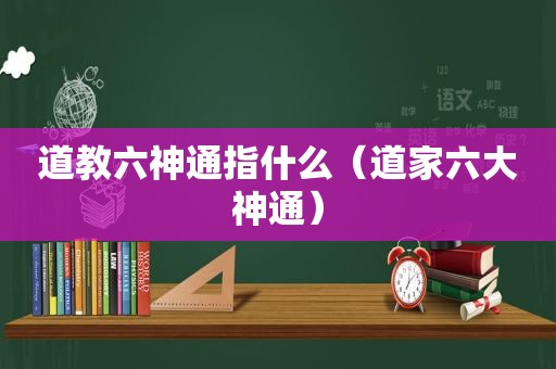 道教六神通指什么（道家六大神通）