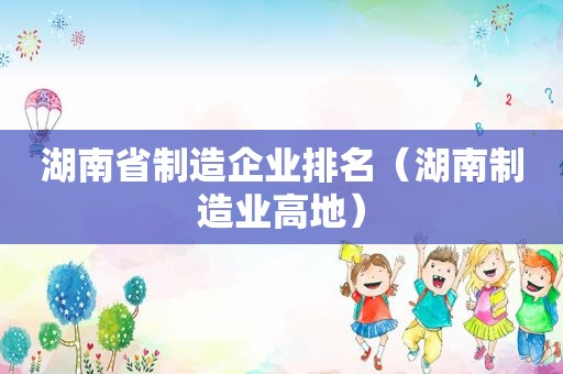 湖南省制造企业排名（湖南制造业高地）