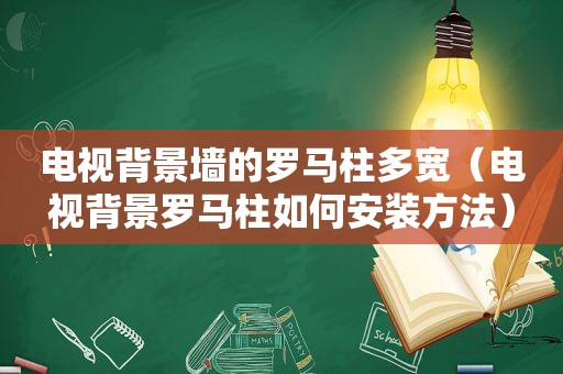 电视背景墙的罗马柱多宽（电视背景罗马柱如何安装方法）