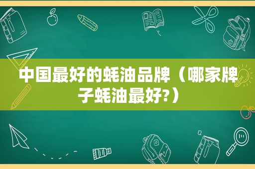 中国最好的蚝油品牌（哪家牌子蚝油最好?）