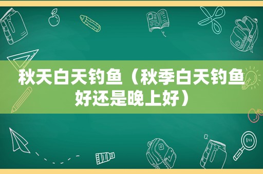 秋天白天钓鱼（秋季白天钓鱼好还是晚上好）