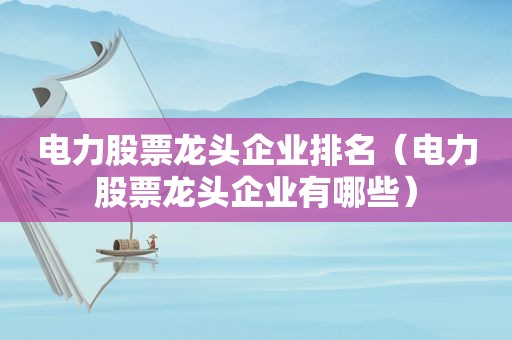 电力股票龙头企业排名（电力股票龙头企业有哪些）