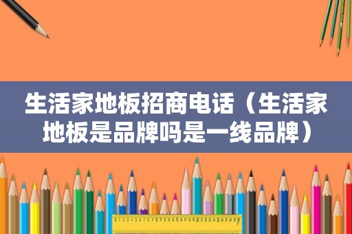 生活家地板招商电话（生活家地板是品牌吗是一线品牌）