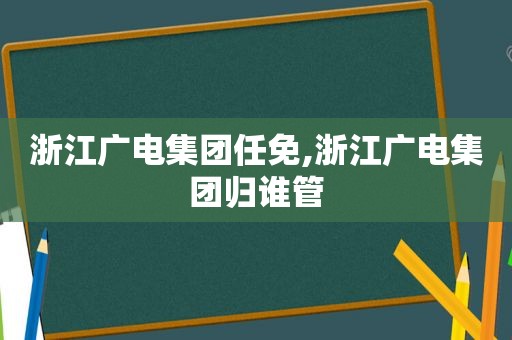 浙江广电集团任免,浙江广电集团归谁管