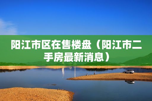 阳江市区在售楼盘（阳江市二手房最新消息）