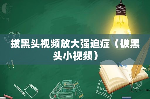 拔黑头视频放大强迫症（拔黑头小视频）