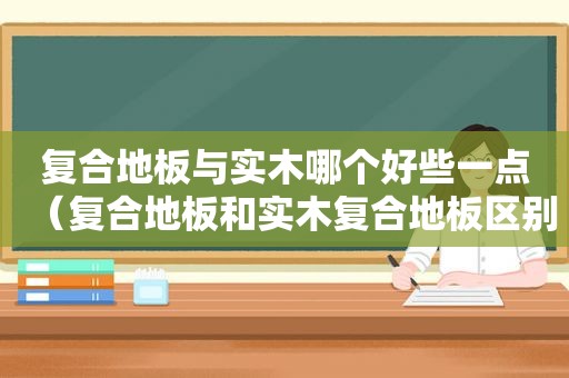 复合地板与实木哪个好些一点（复合地板和实木复合地板区别）
