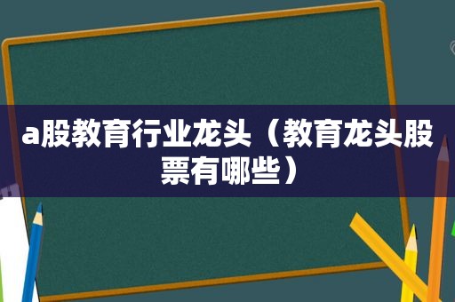 a股教育行业龙头（教育龙头股票有哪些）