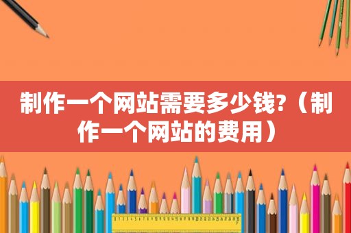 制作一个网站需要多少钱?（制作一个网站的费用）