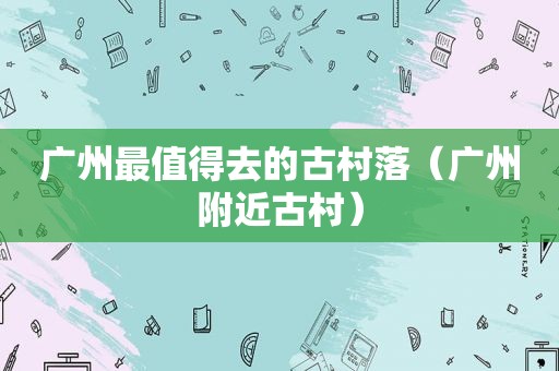 广州最值得去的古村落（广州附近古村）