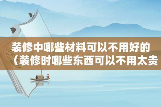 装修中哪些材料可以不用好的（装修时哪些东西可以不用太贵）