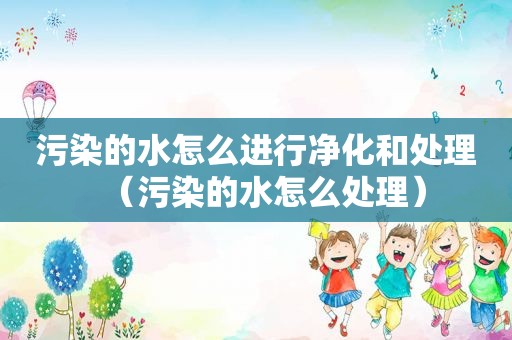 污染的水怎么进行净化和处理（污染的水怎么处理）