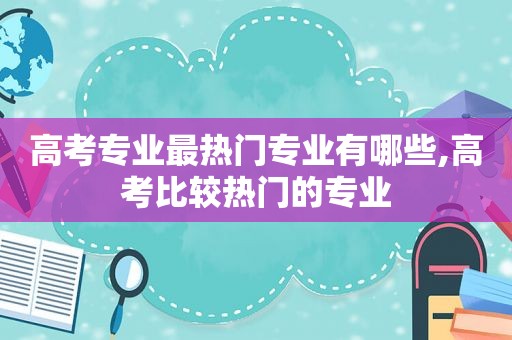 高考专业最热门专业有哪些,高考比较热门的专业