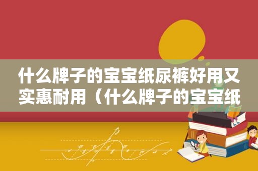 什么牌子的宝宝纸尿裤好用又实惠耐用（什么牌子的宝宝纸尿裤好用又实惠又安全）