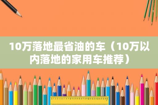 10万落地最省油的车（10万以内落地的家用车推荐）