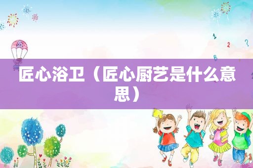 匠心浴卫（匠心厨艺是什么意思）