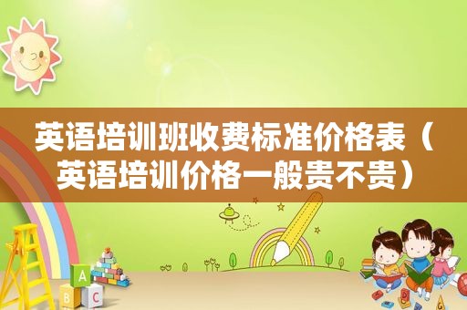 英语培训班收费标准价格表（英语培训价格一般贵不贵）