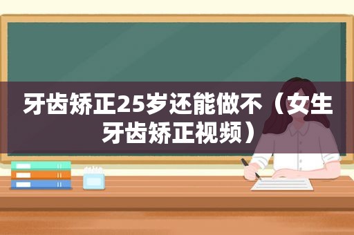 牙齿矫正25岁还能做不（女生牙齿矫正视频）