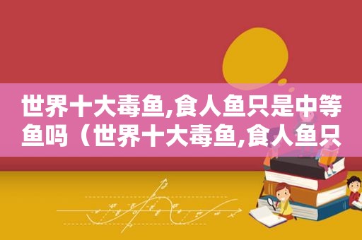 世界十大毒鱼,食人鱼只是中等鱼吗（世界十大毒鱼,食人鱼只是中等动物吗）