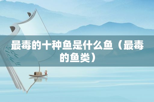 最毒的十种鱼是什么鱼（最毒的鱼类）
