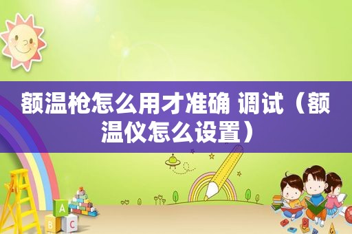 额温枪怎么用才准确 调试（额温仪怎么设置）