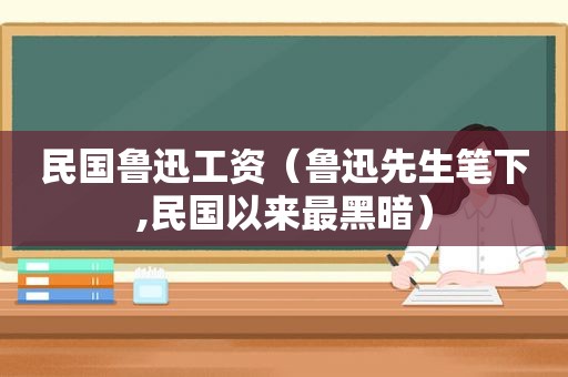 民国鲁迅工资（鲁迅先生笔下,民国以来最黑暗）