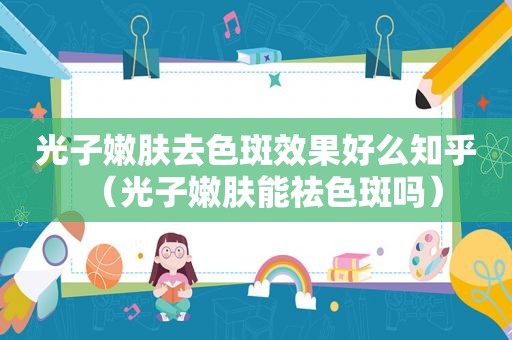 光子嫩肤去色斑效果好么知乎（光子嫩肤能祛色斑吗）