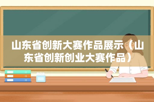 山东省创新大赛作品展示（山东省创新创业大赛作品）
