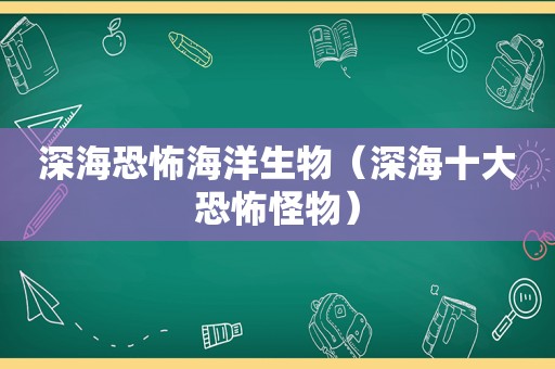 深海恐怖海洋生物（深海十大恐怖怪物）