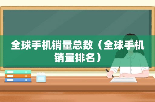 全球手机销量总数（全球手机销量排名）