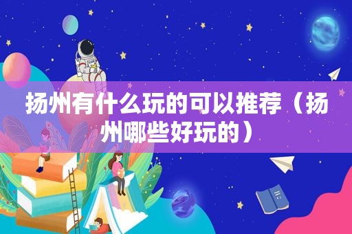 扬州有什么玩的可以推荐（扬州哪些好玩的）