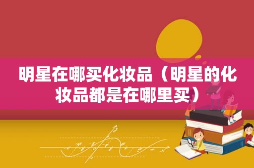 明星在哪买化妆品（明星的化妆品都是在哪里买）