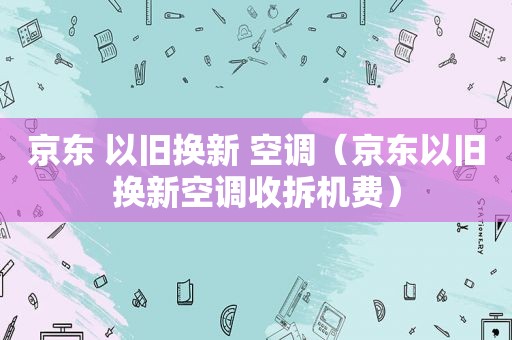 京东 以旧换新 空调（京东以旧换新空调收拆机费）