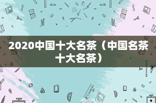 2020中国十大名茶（中国名茶十大名茶）