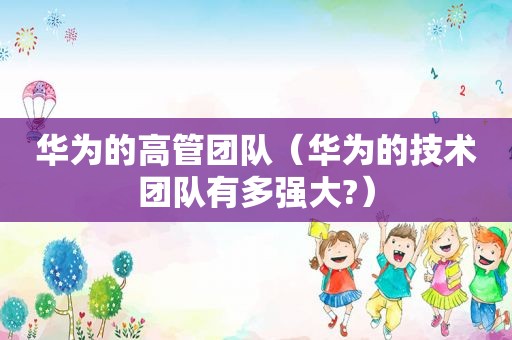 华为的高管团队（华为的技术团队有多强大?）