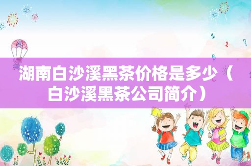 湖南白沙溪黑茶价格是多少（白沙溪黑茶公司简介）