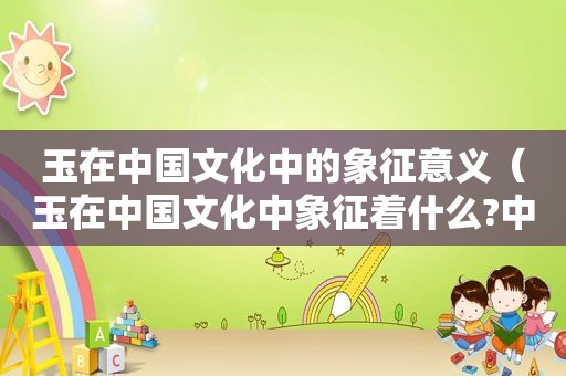 玉在中国文化中的象征意义（玉在中国文化中象征着什么?中国人如何找到玉器?）