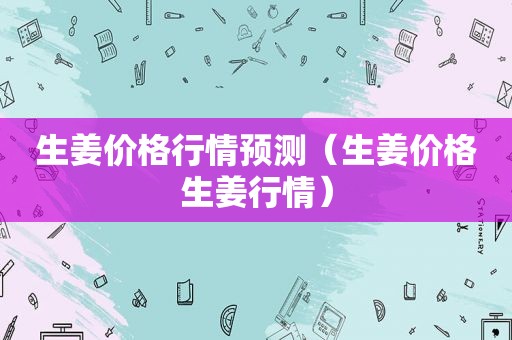 生姜价格行情预测（生姜价格生姜行情）