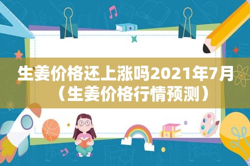 生姜价格还上涨吗2021年7月（生姜价格行情预测）