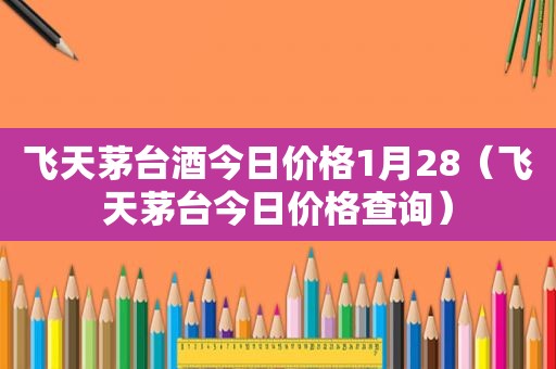 飞天茅台酒今日价格1月28（飞天茅台今日价格查询）