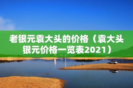 老银元袁大头的价格（袁大头银元价格一览表2021）