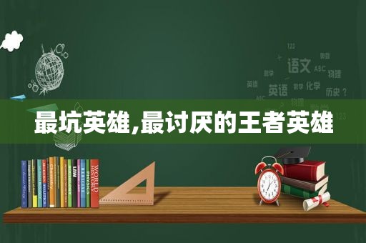 最坑英雄,最讨厌的王者英雄