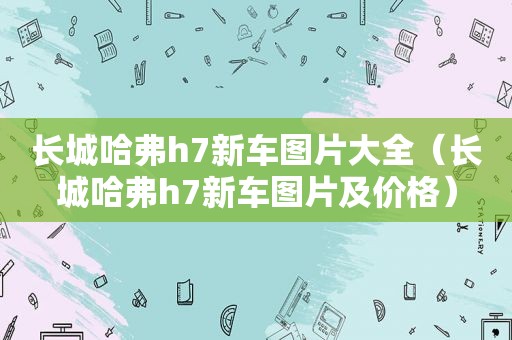 长城哈弗h7新车图片大全（长城哈弗h7新车图片及价格）