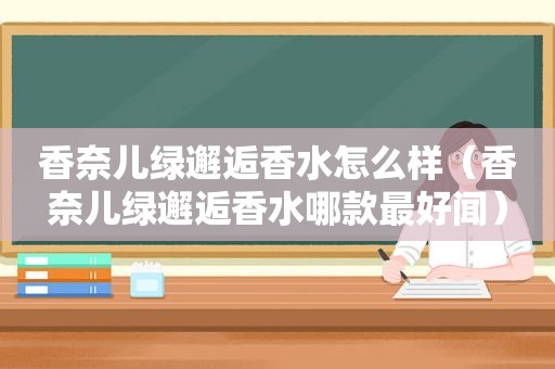 香奈儿绿邂逅香水怎么样（香奈儿绿邂逅香水哪款最好闻）