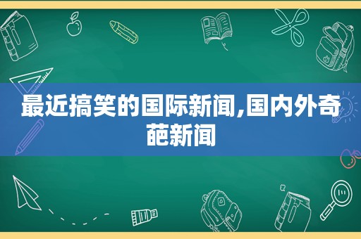 最近搞笑的国际新闻,国内外奇葩新闻