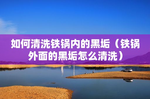 如何清洗铁锅内的黑垢（铁锅外面的黑垢怎么清洗）
