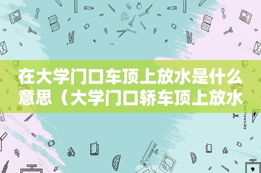 在大学门口车顶上放水是什么意思（大学门口轿车顶上放水）