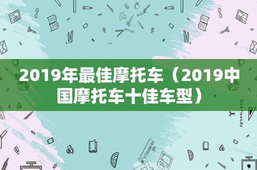 2019年最佳摩托车（2019中国摩托车十佳车型）