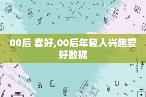 00后 喜好,00后年轻人兴趣爱好数据